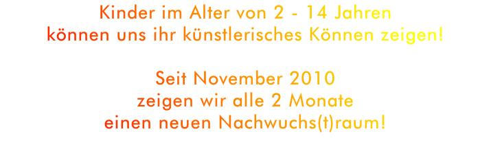 Kinder im Alter von 2 - 14 Jahren 
können uns ihr künstlerisches Können zeigen!

Seit November 2010 
zeigen wir alle 2 Monate 
einen neuen Nachwuchs(t)raum!

